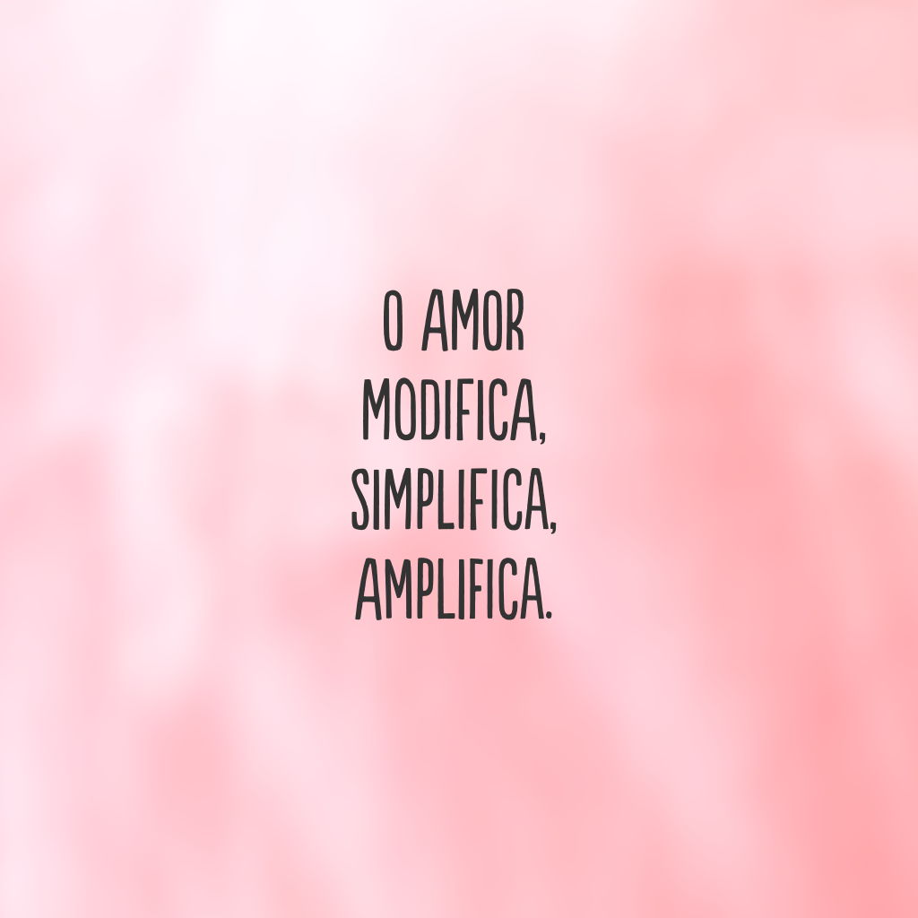 O amor modifica, simplifica, amplifica.