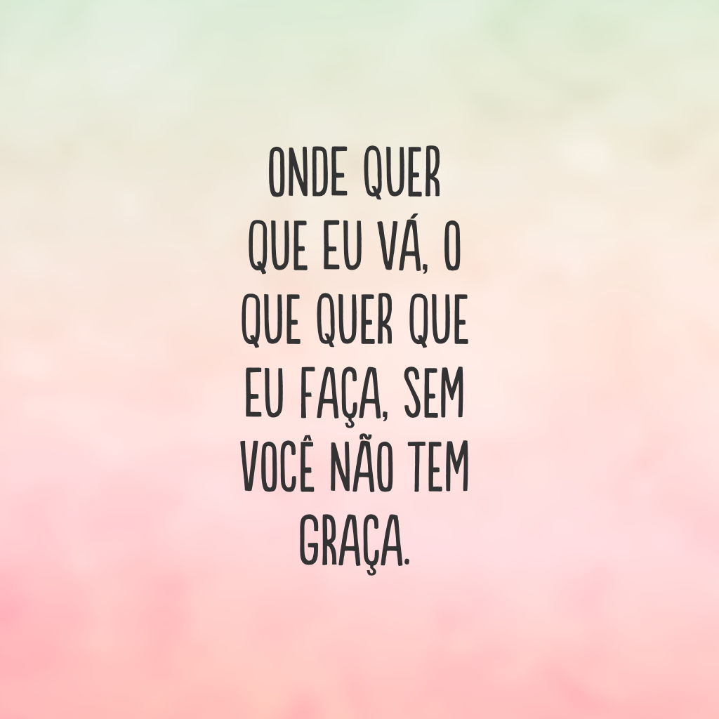 Onde quer que eu vá, o que quer que eu faça, sem você não tem graça.