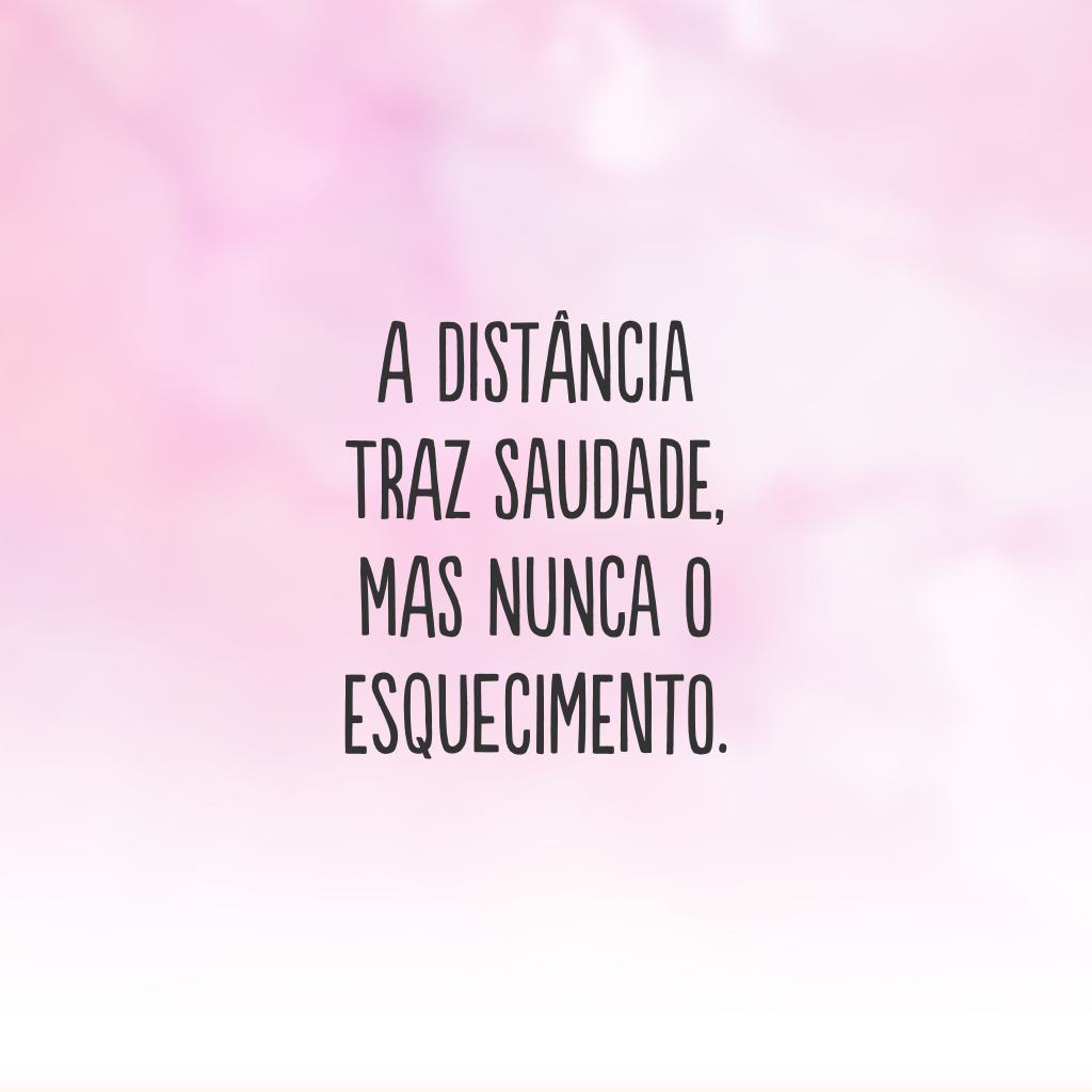 A distância traz saudade, mas nunca o esquecimento.