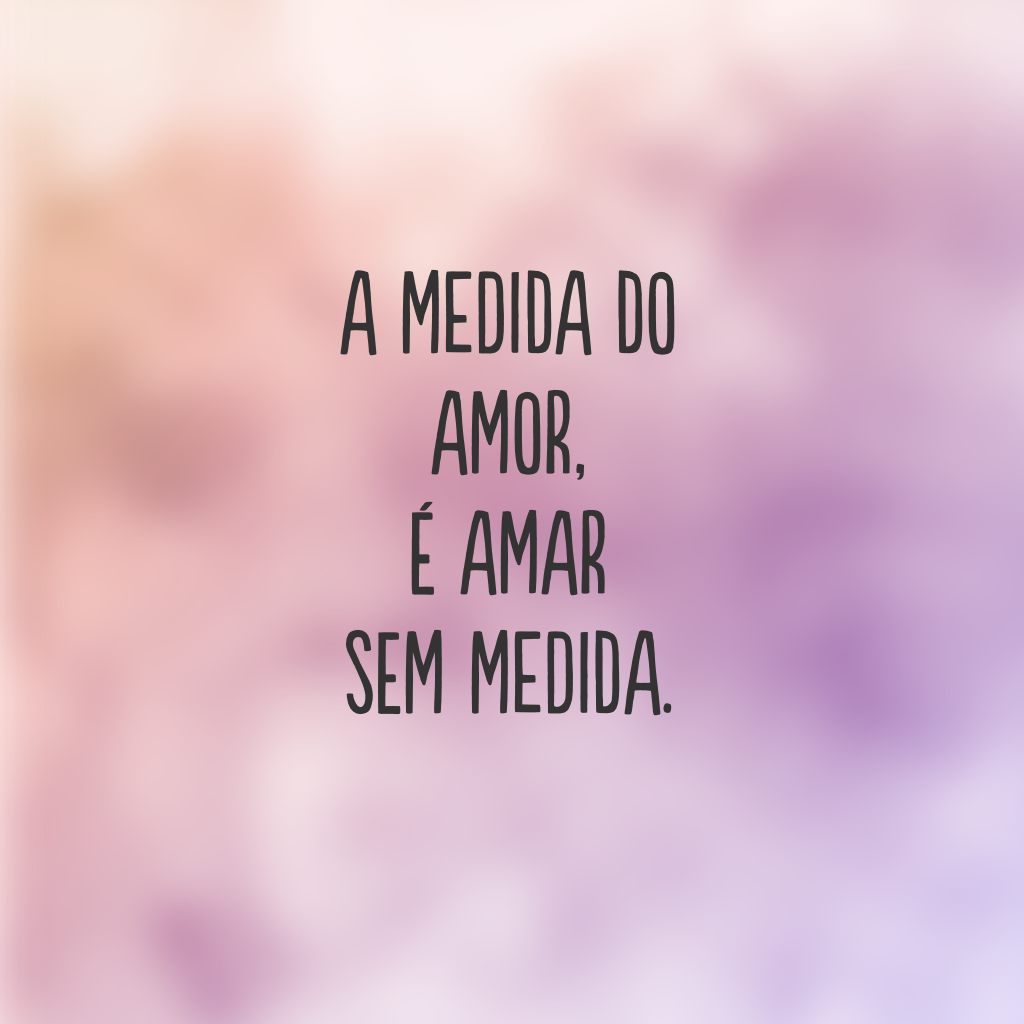 A medida do amor, é amar sem medida.