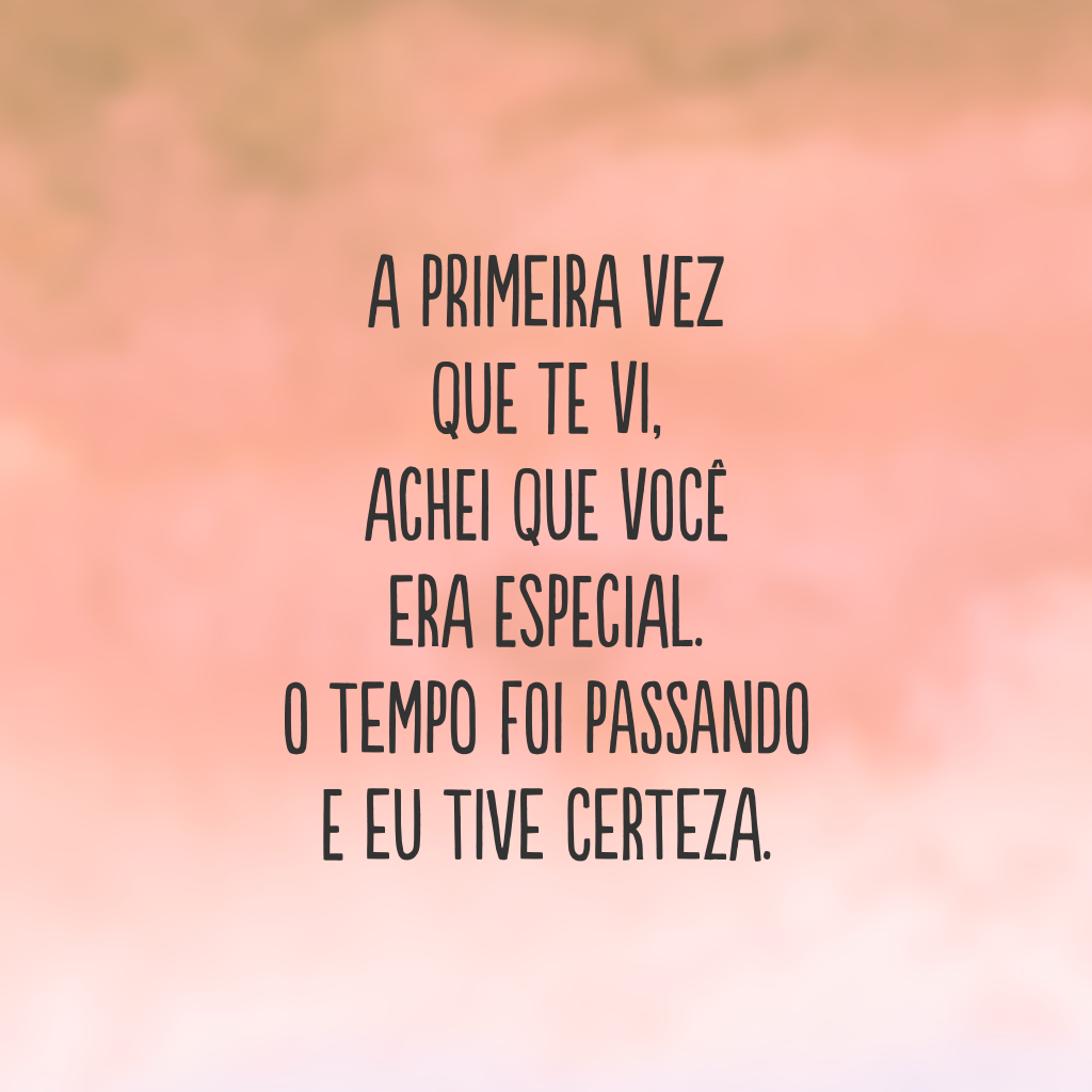 A primeira vez que te vi, achei que você era especial. O tempo foi passando e eu tive certeza.