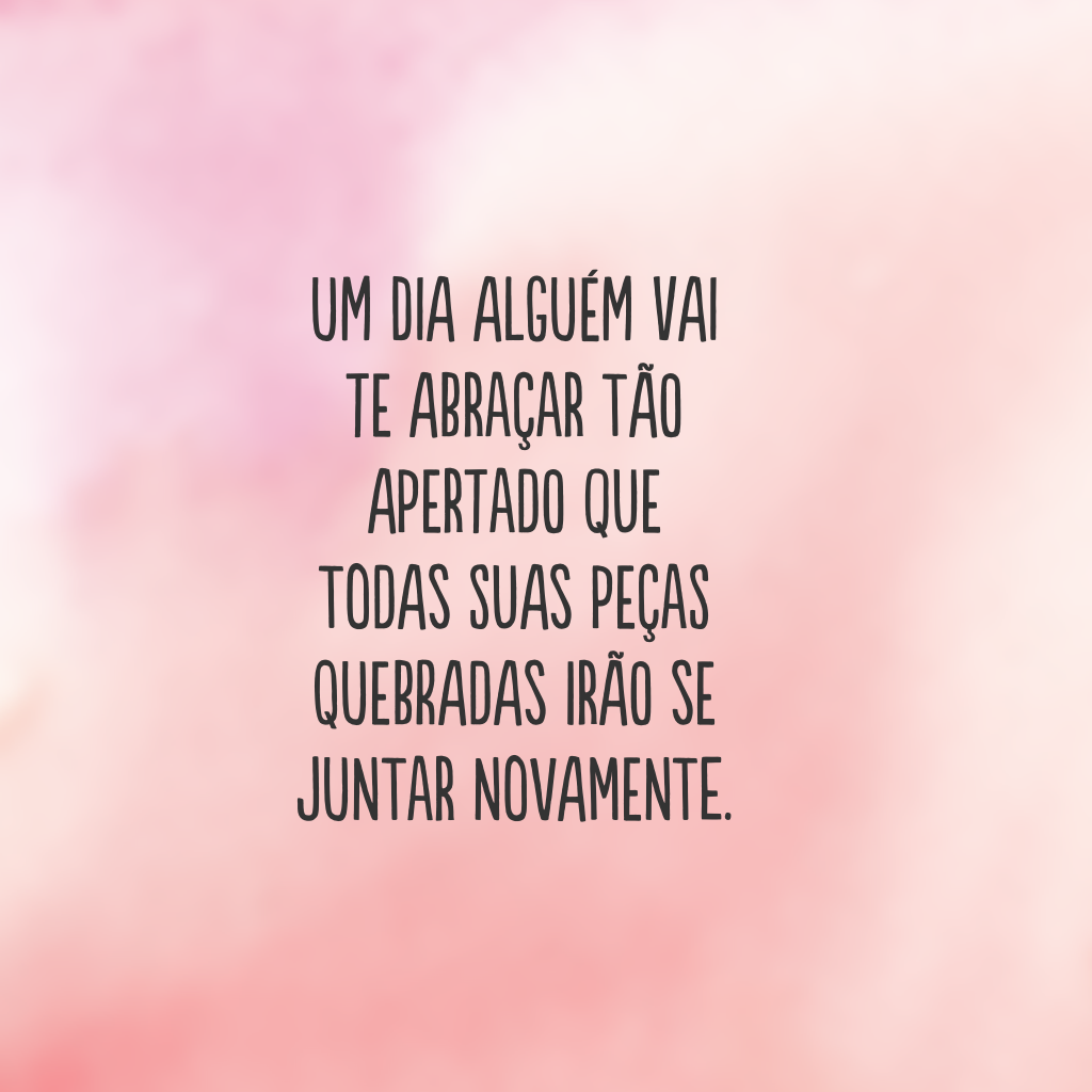 Um dia alguém vai te abraçar tão apertado que todas suas peças quebradas irão se juntar novamente.