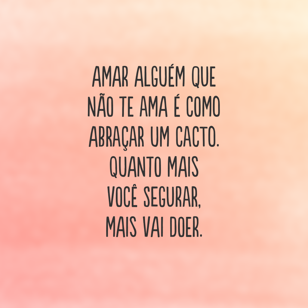 Amar alguém que não te ama é como abraçar um cacto. Quanto mais você segurar, mais vai doer.