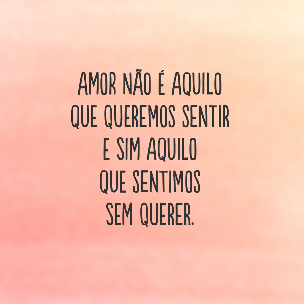 Amor não é aquilo que queremos sentir e sim aquilo que sentimos sem querer.