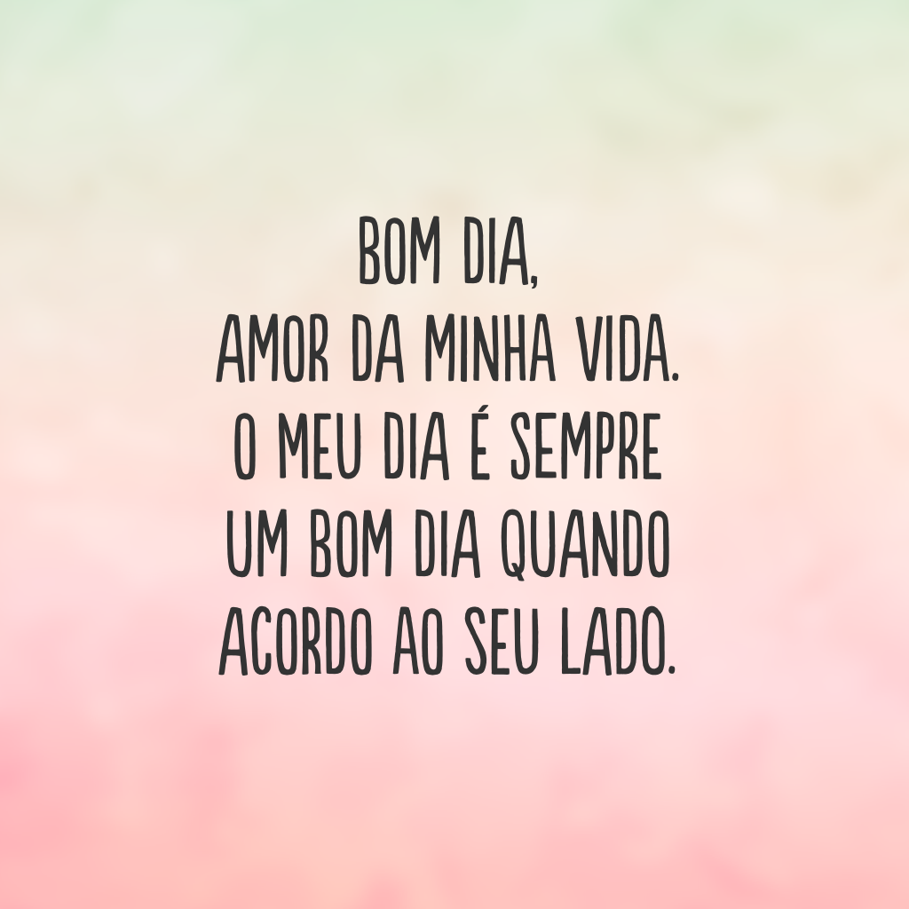 Bom dia, amor da minha vida. O meu dia é sempre um bom dia quando acordo ao seu lado.