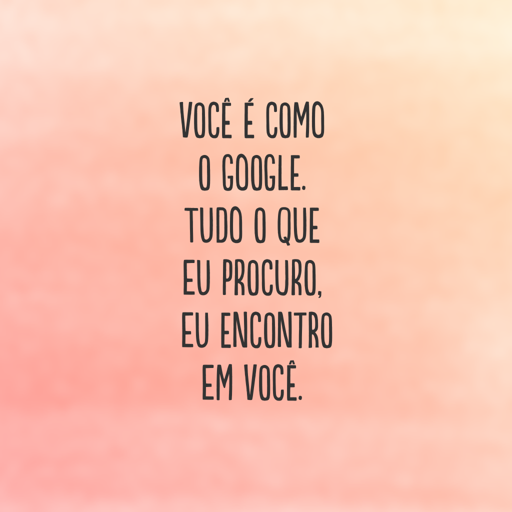 Você é como o Google. Tudo o que eu procuro, eu encontro em você.