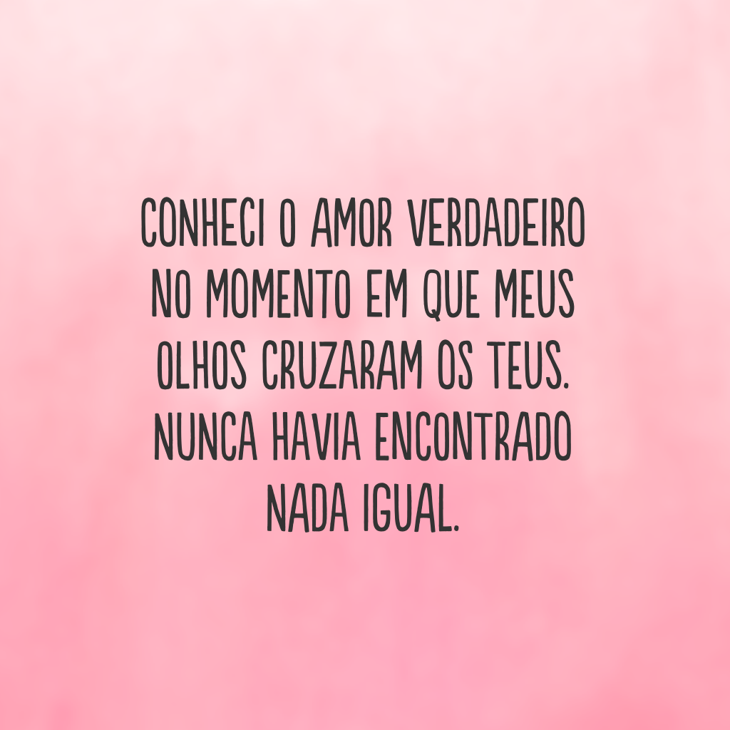 Conheci o amor verdadeiro no momento em que meus olhos cruzaram os teus. Nunca havia encontrado nada igual.