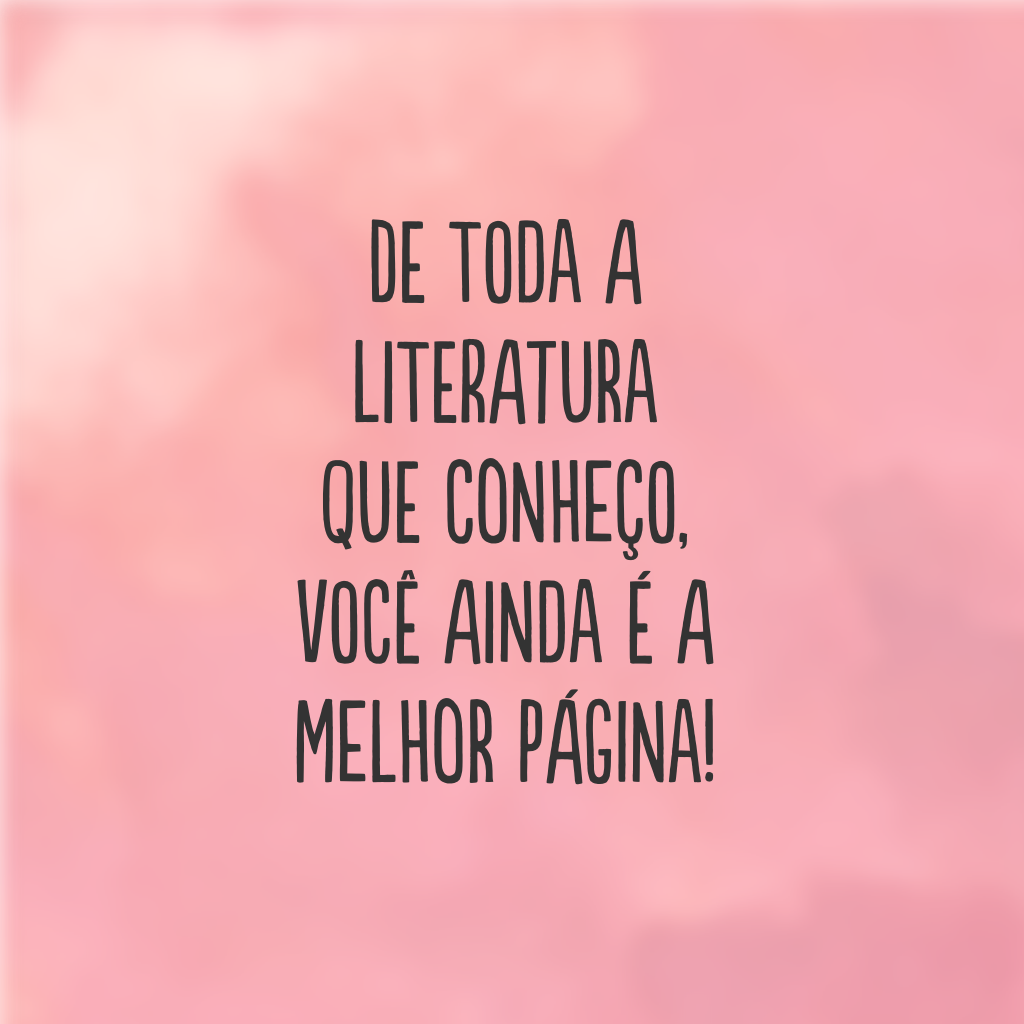 De toda a literatura que conheço, você ainda é a melhor página!