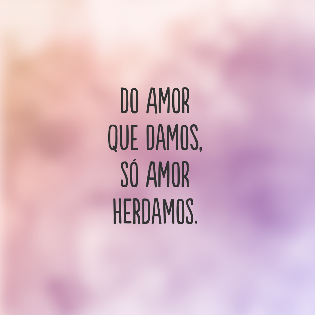 Do amor que damos, só amor herdamos.