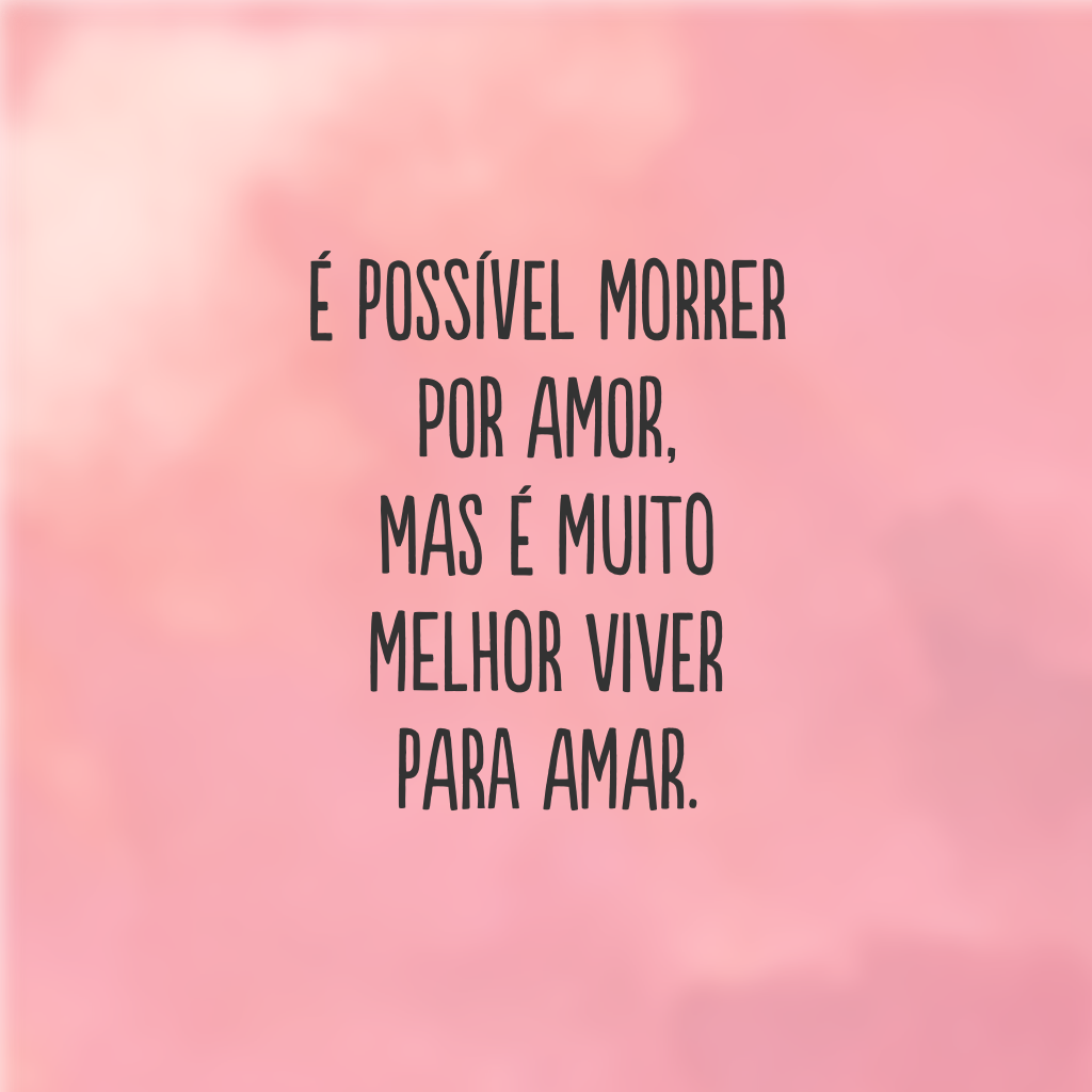 É possível morrer por amor, mas é muito melhor viver para amar.