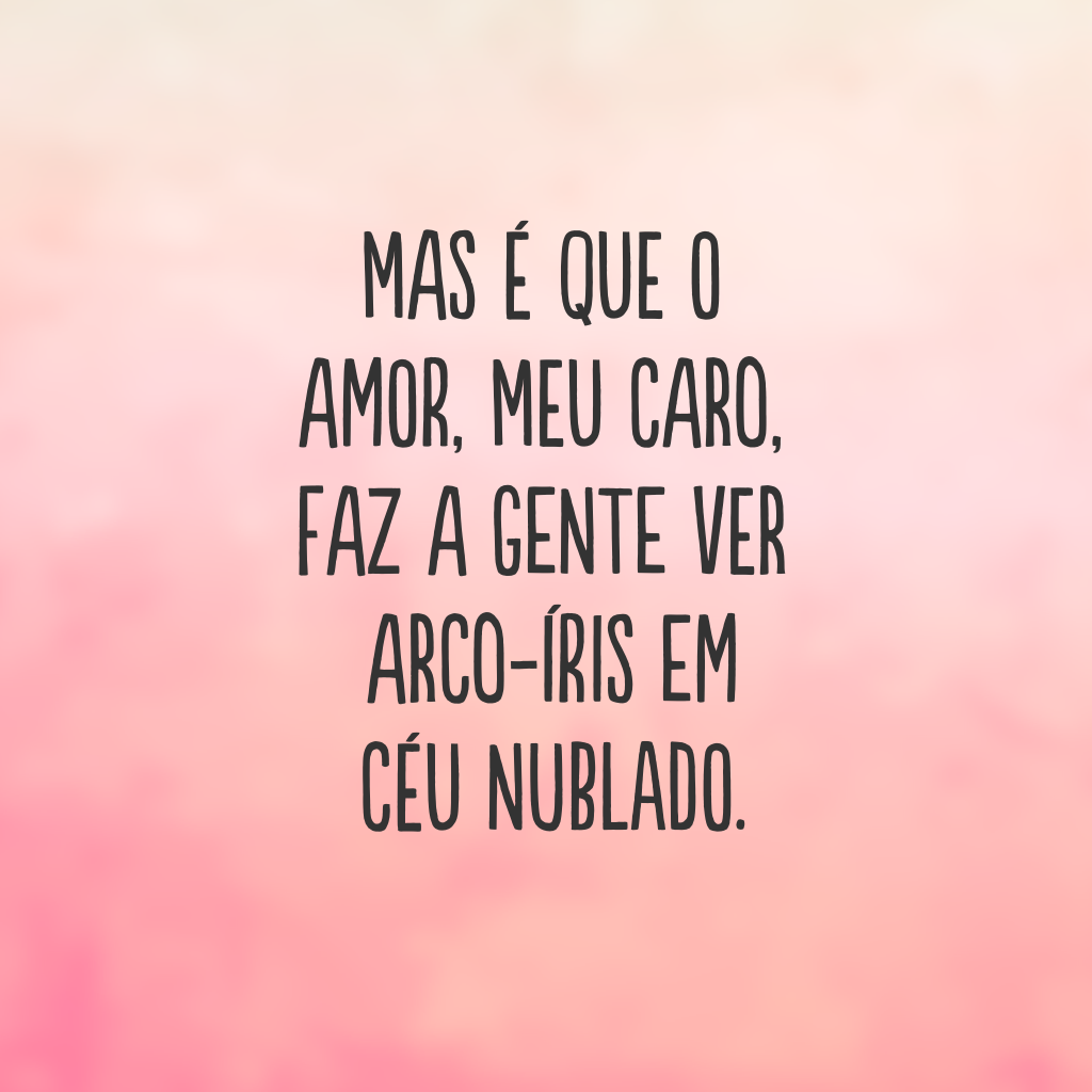 Mas é que o amor, meu caro, faz a gente ver arco-íris em céu nublado.