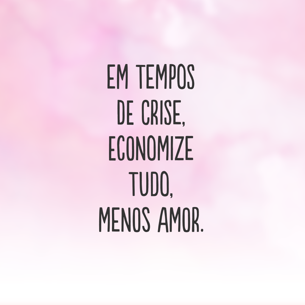 Em tempos de crise, economize tudo, menos amor.