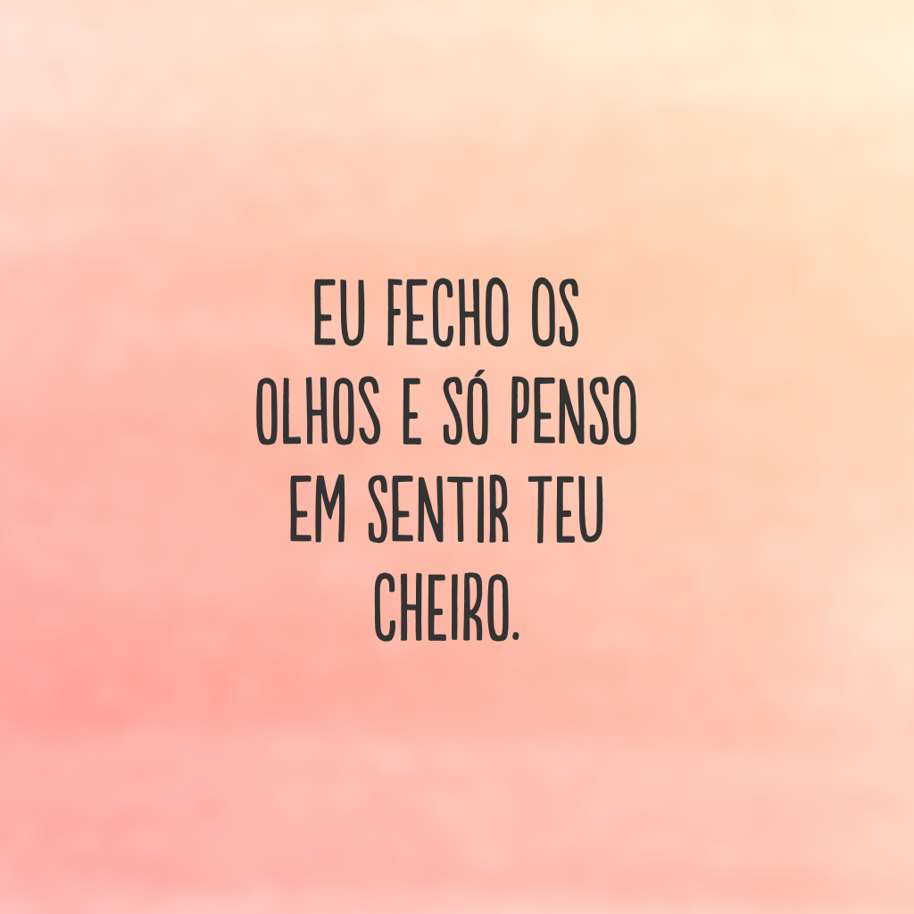 Eu fecho os olhos e só penso em sentir teu cheiro.