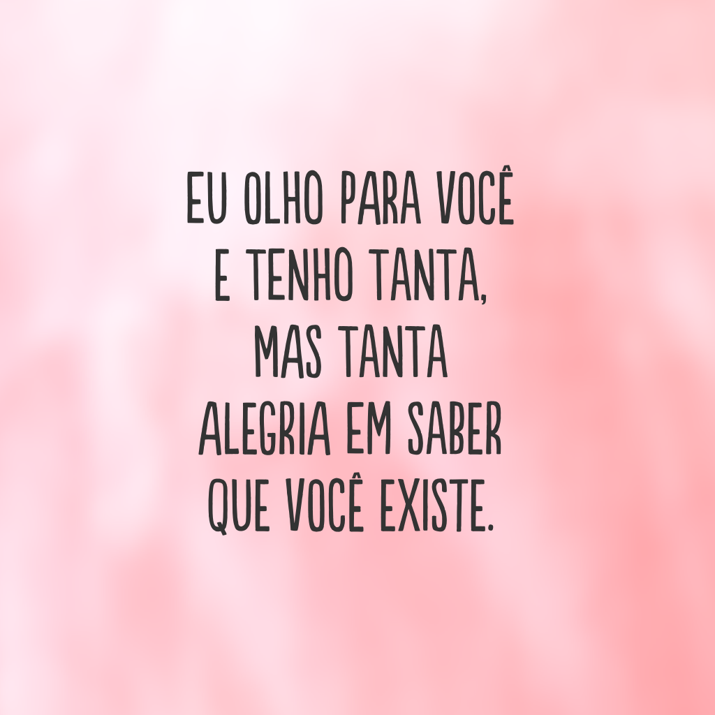 Eu olho para você e tenho tanta, mas tanta alegria em saber que você existe.