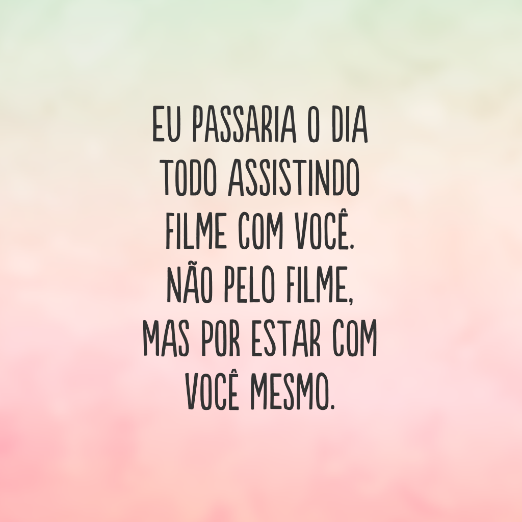 Eu passaria o dia todo assistindo filme com você. Não pelo filme, mas por estar com você mesmo.