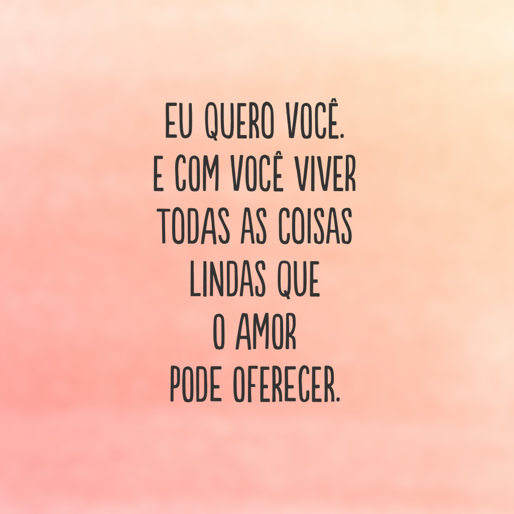 Eu quero você. E com você viver todas as coisas lindas que o amor pode oferecer.