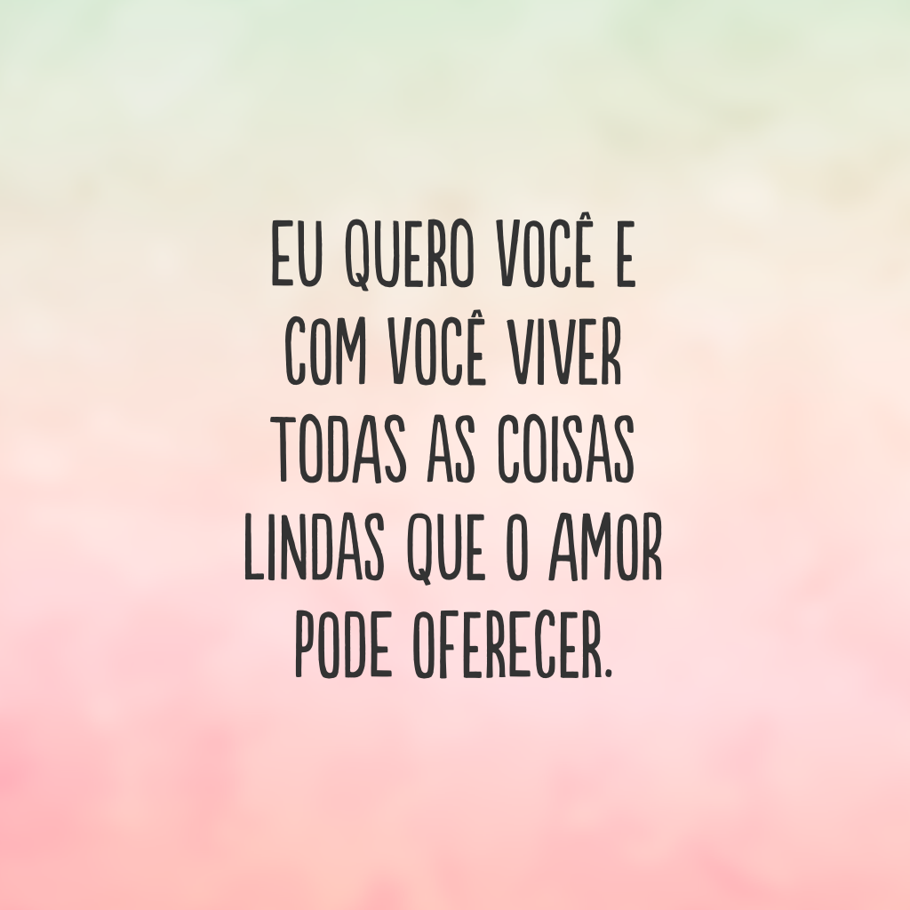 Eu quero você e com você viver todas as coisas lindas que o amor pode oferecer.