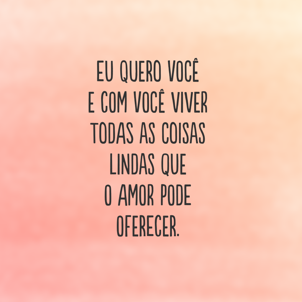 Eu quero você e com você viver todas as coisas lindas que o amor pode oferecer.