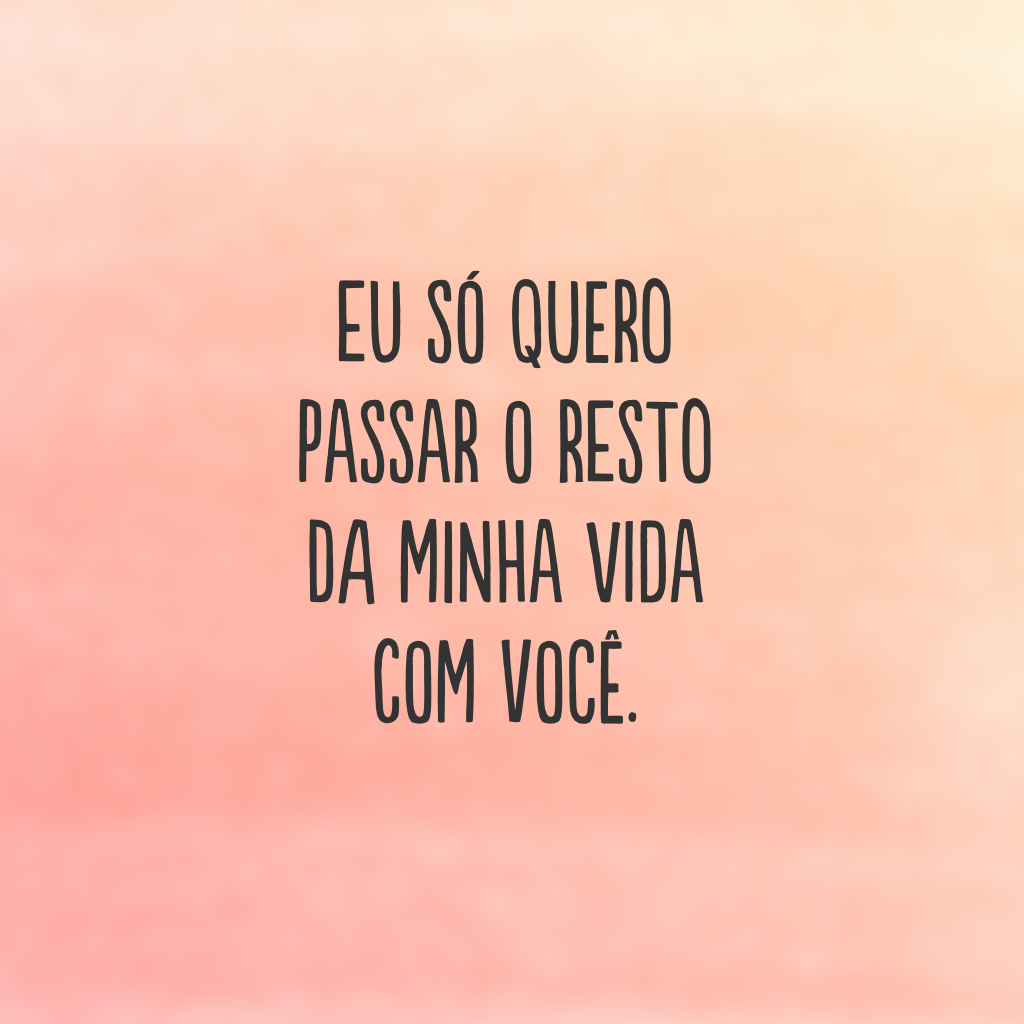 Eu só quero passar o resto da minha vida com você.