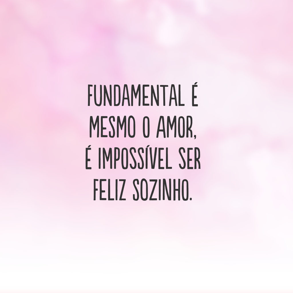 Fundamental é mesmo o amor, é impossível ser feliz sozinho.