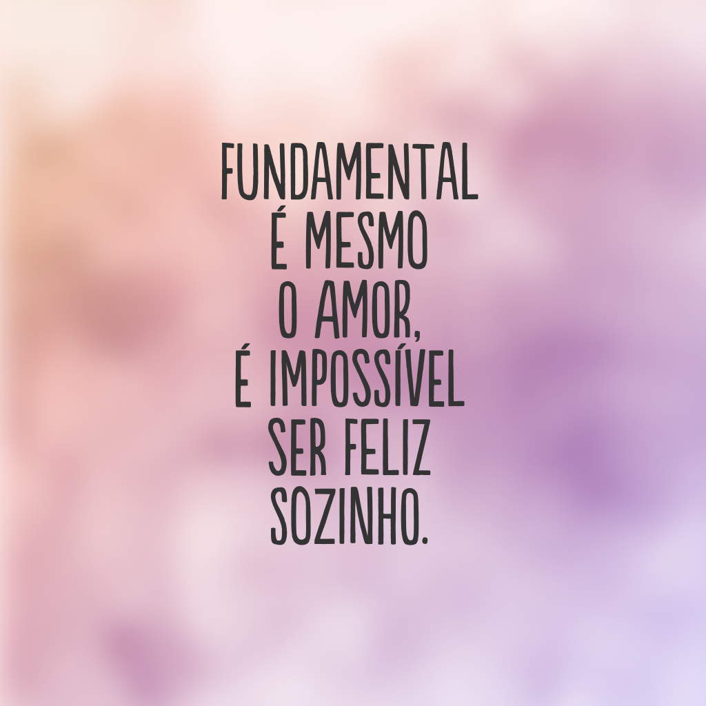 Fundamental é mesmo o amor, é impossível ser feliz sozinho. 