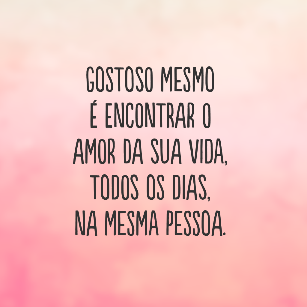 Gostoso mesmo é encontrar o amor da sua vida, todos os dias, na mesma pessoa.