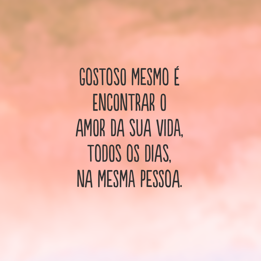 Gostoso mesmo é encontrar o amor da sua vida, todos os dias, na mesma pessoa.