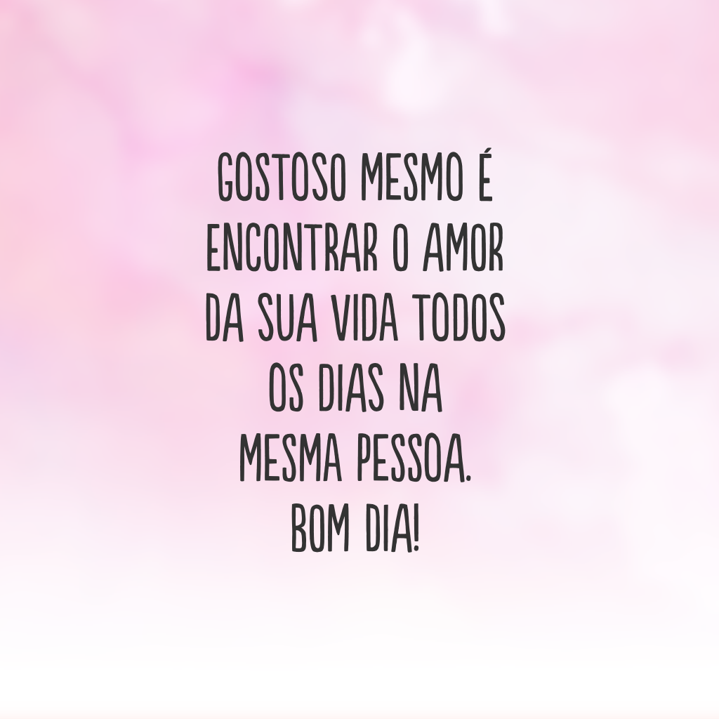 Gostoso mesmo é encontrar o amor da sua vida todos os dias na mesma pessoa. Bom dia!