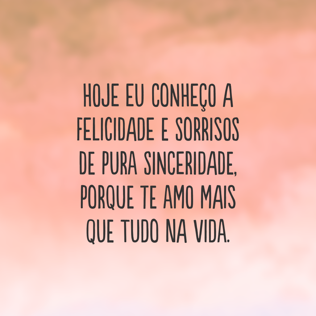 Hoje eu conheço a felicidade e sorrisos de pura sinceridade, porque te amo mais que tudo na vida.