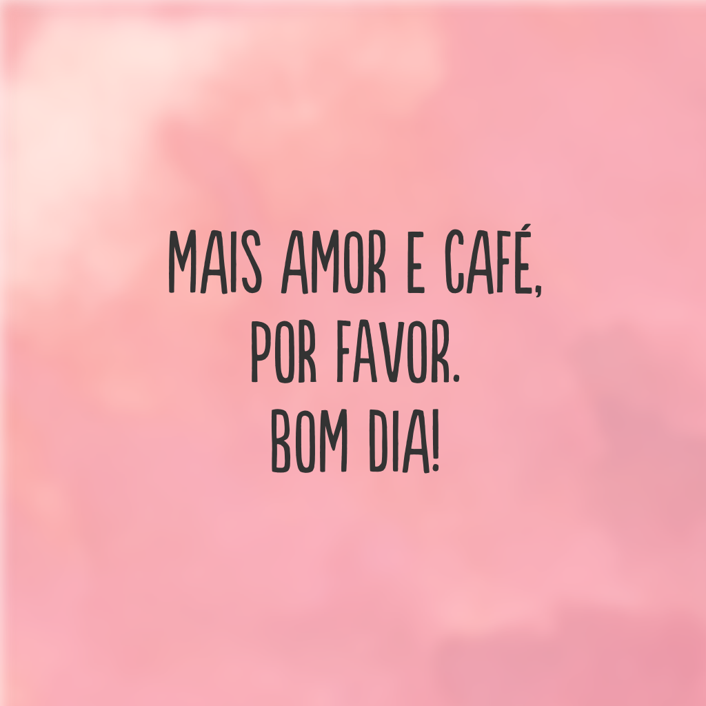 Mais amor e café, por favor. Bom dia!