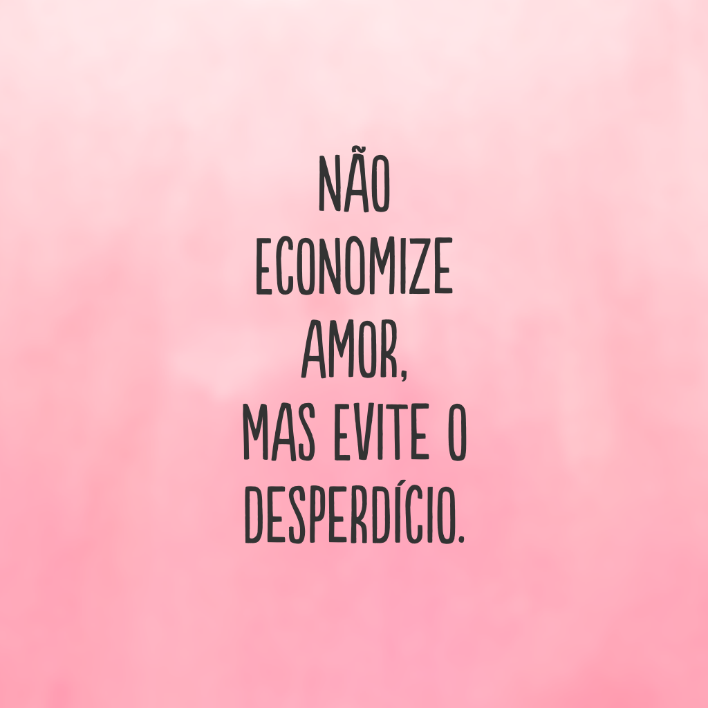 Não economize amor, mas evite o desperdício.