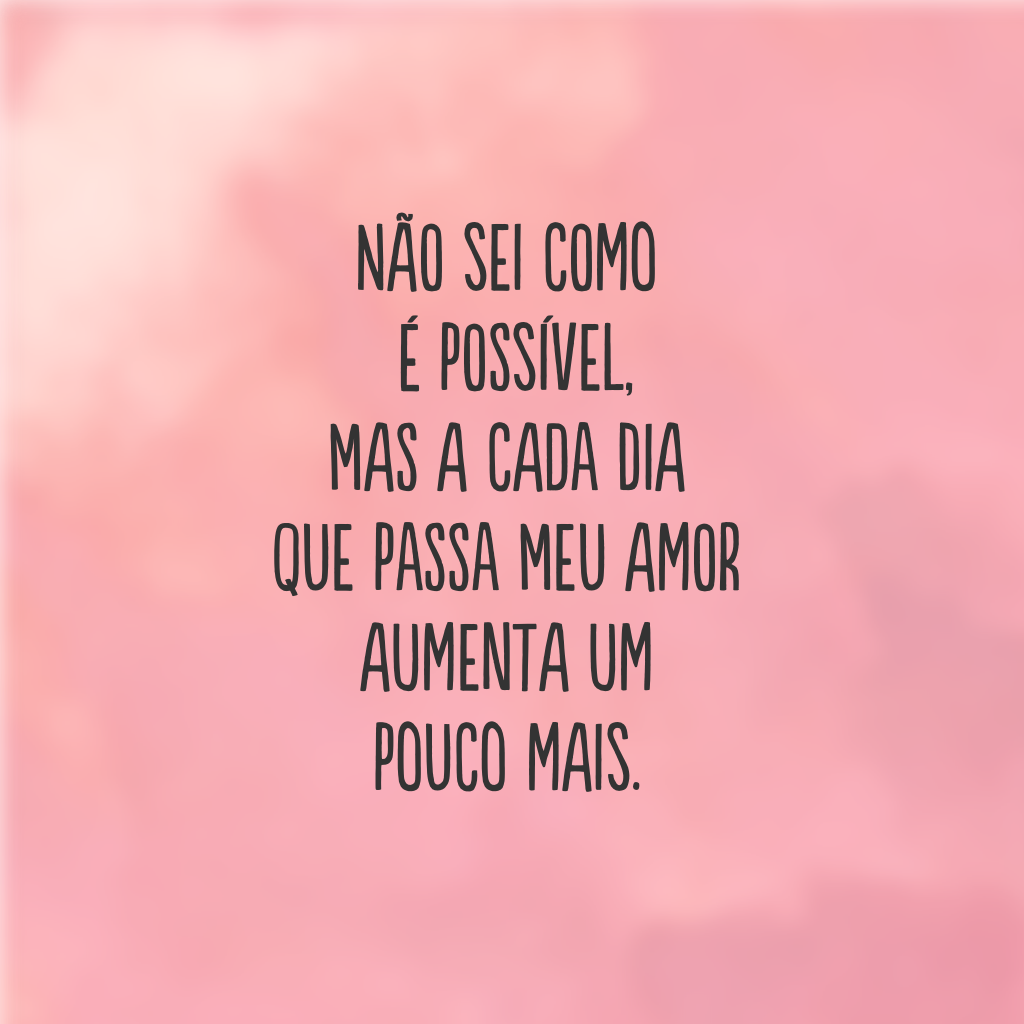 Não sei como é possível, mas a cada dia que passa meu amor aumenta um pouco mais.