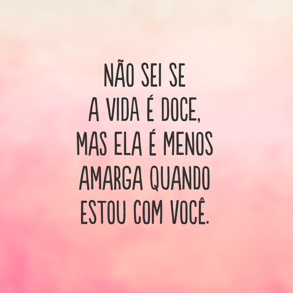 Não sei se a vida é doce, mas ela é menos amarga quando estou com você.