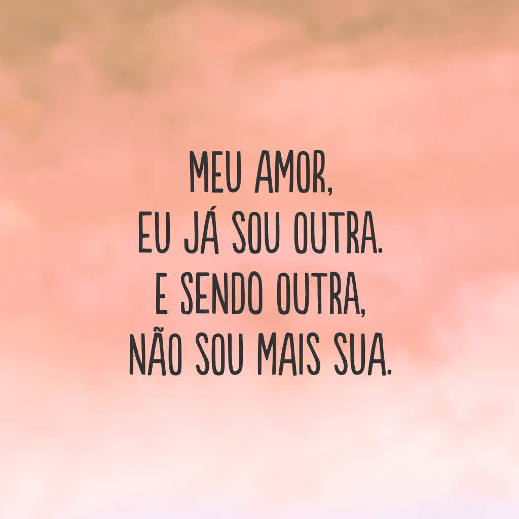 Meu amor, eu já sou outra. E sendo outra, não sou mais sua.