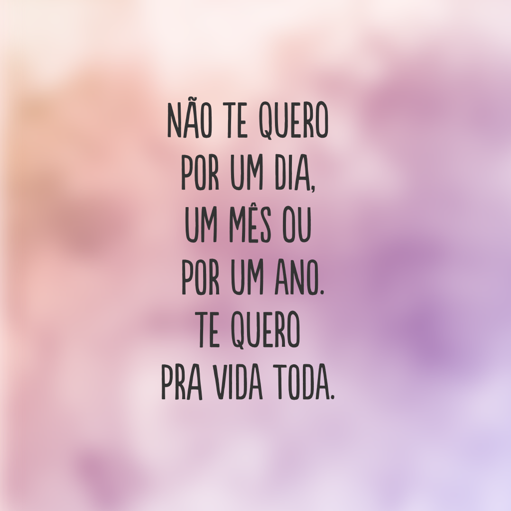 Não te quero por um dia, um mês ou por um ano. Te quero pra vida toda.