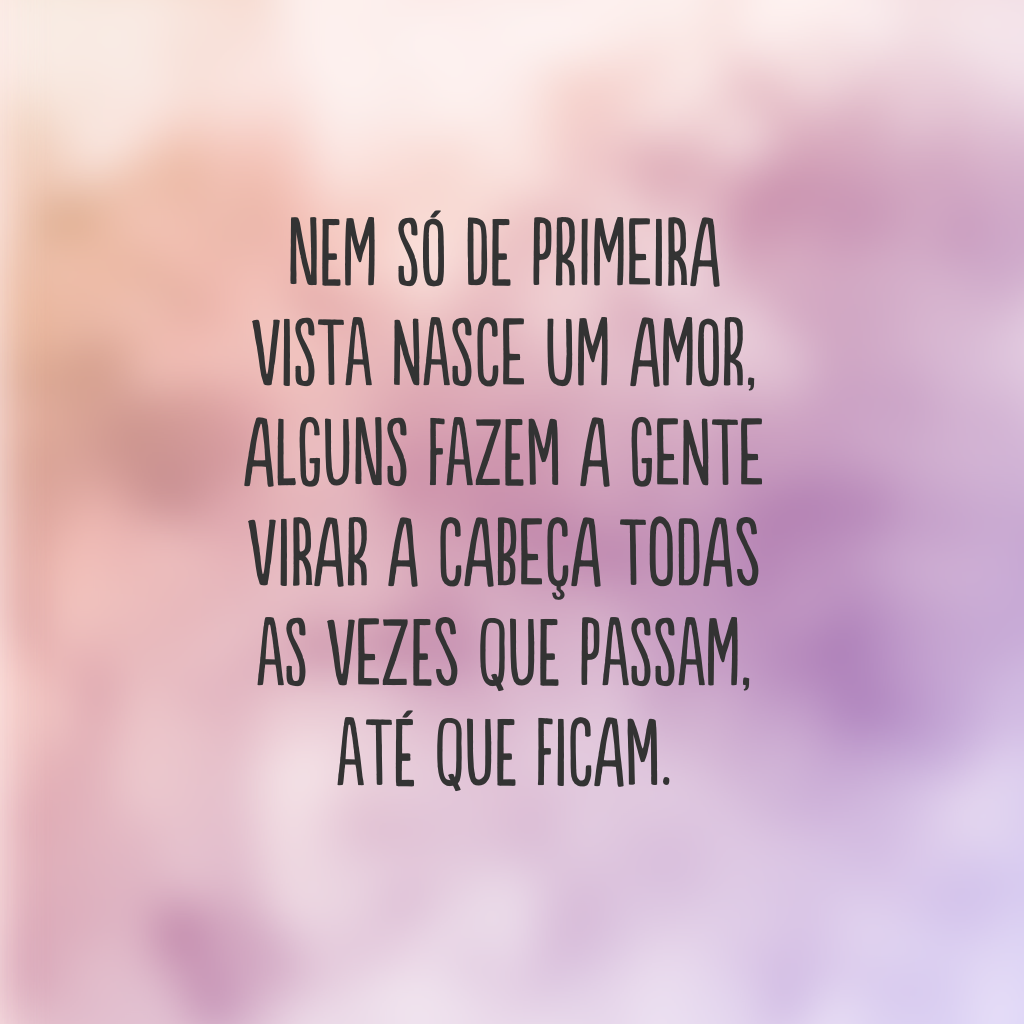 Nem só de primeira vista nasce um amor, alguns fazem a gente virar a cabeça todas as vezes que passam, até que ficam.