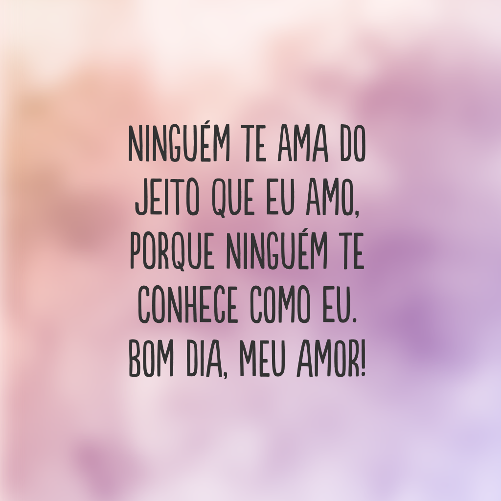 Ninguém te ama do jeito que eu amo, porque ninguém te conhece como eu. Bom dia, meu amor!