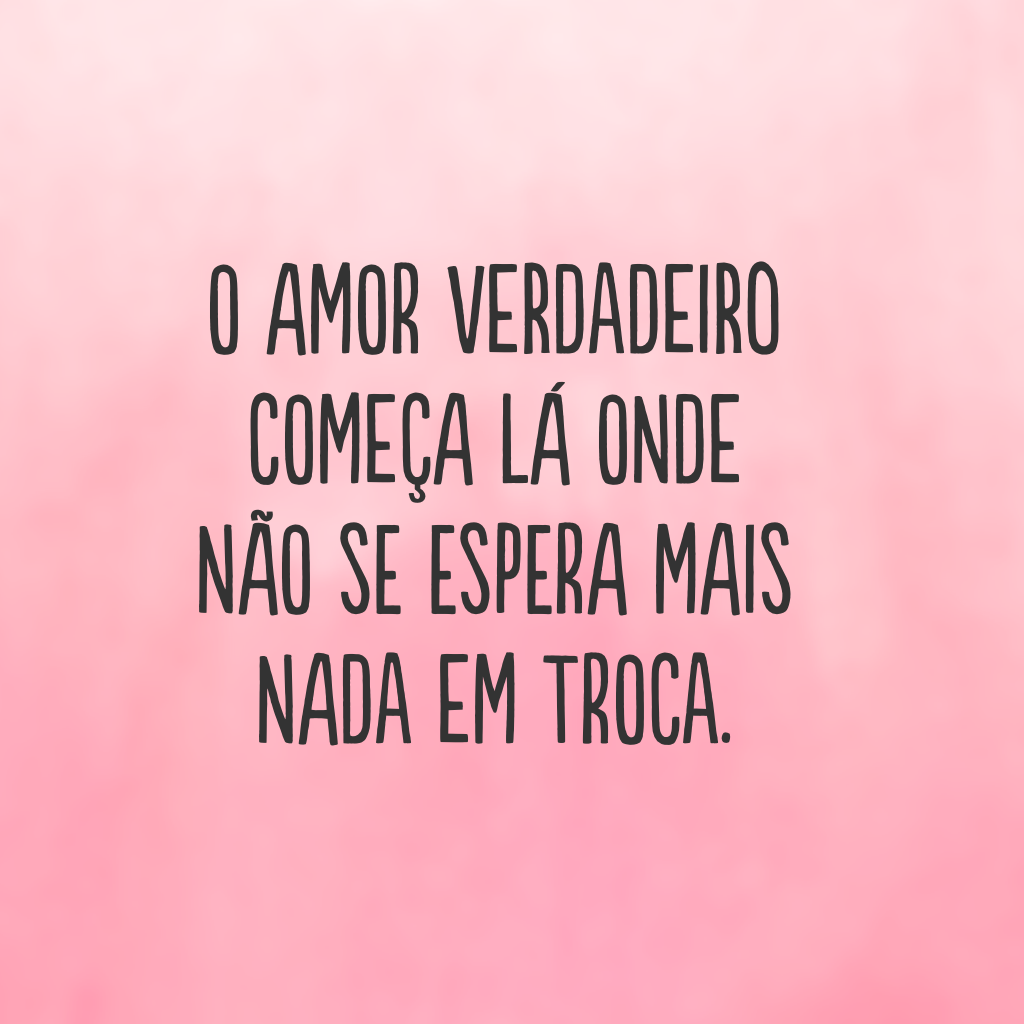 O amor verdadeiro começa lá onde não se espera mais nada em troca. 