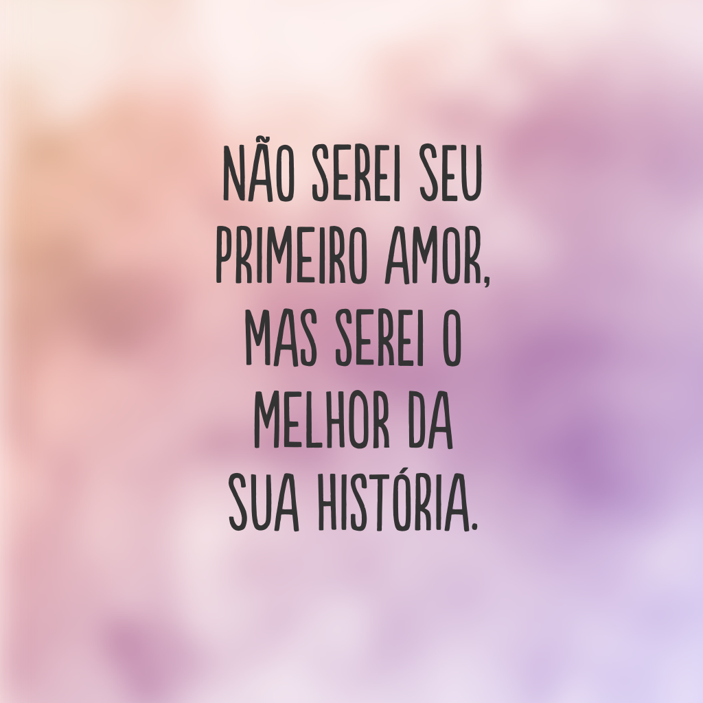 Não serei seu primeiro amor, mas serei o melhor da sua história.