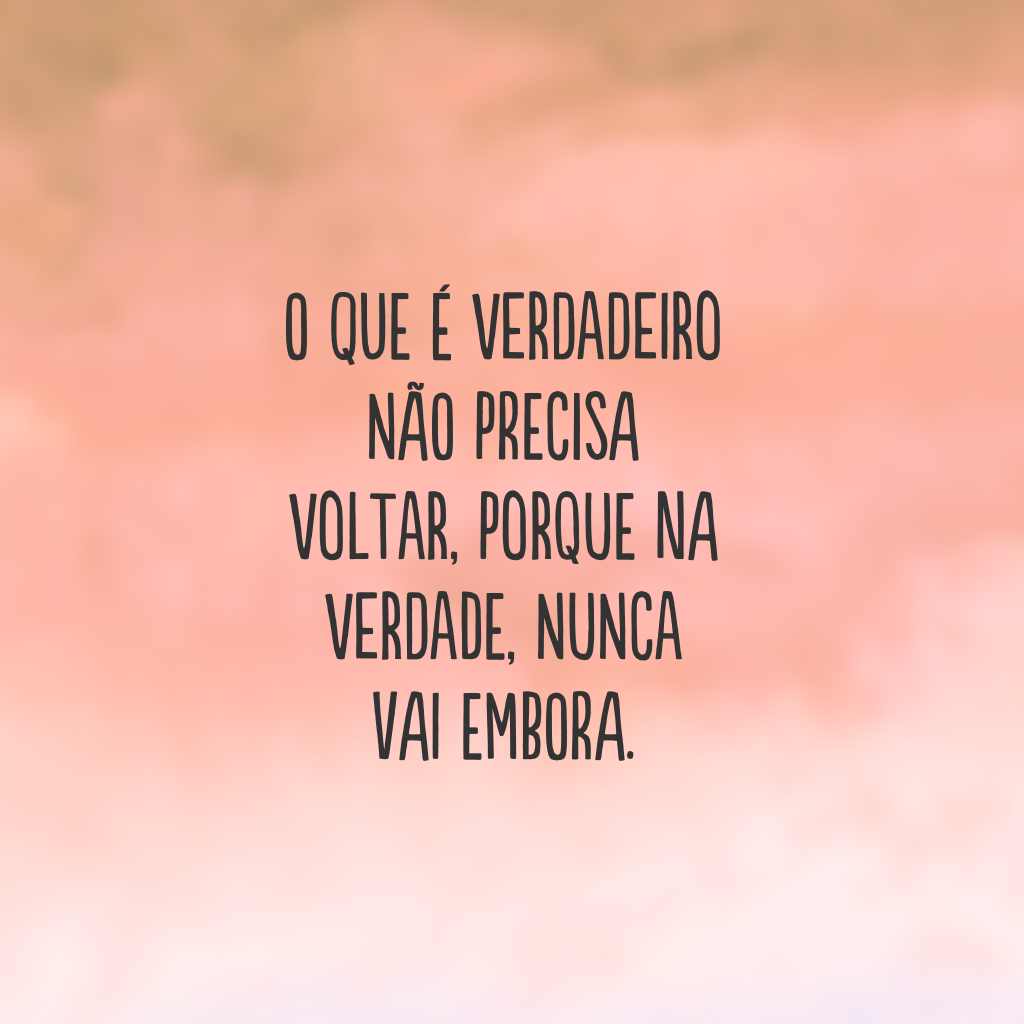 O que é verdadeiro não precisa voltar, porque na verdade, nunca vai embora.