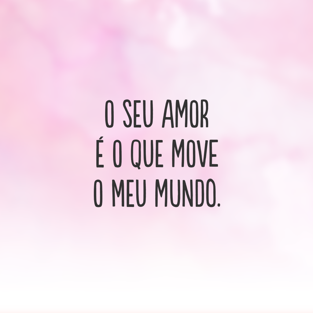 O seu amor é o que move o meu mundo.