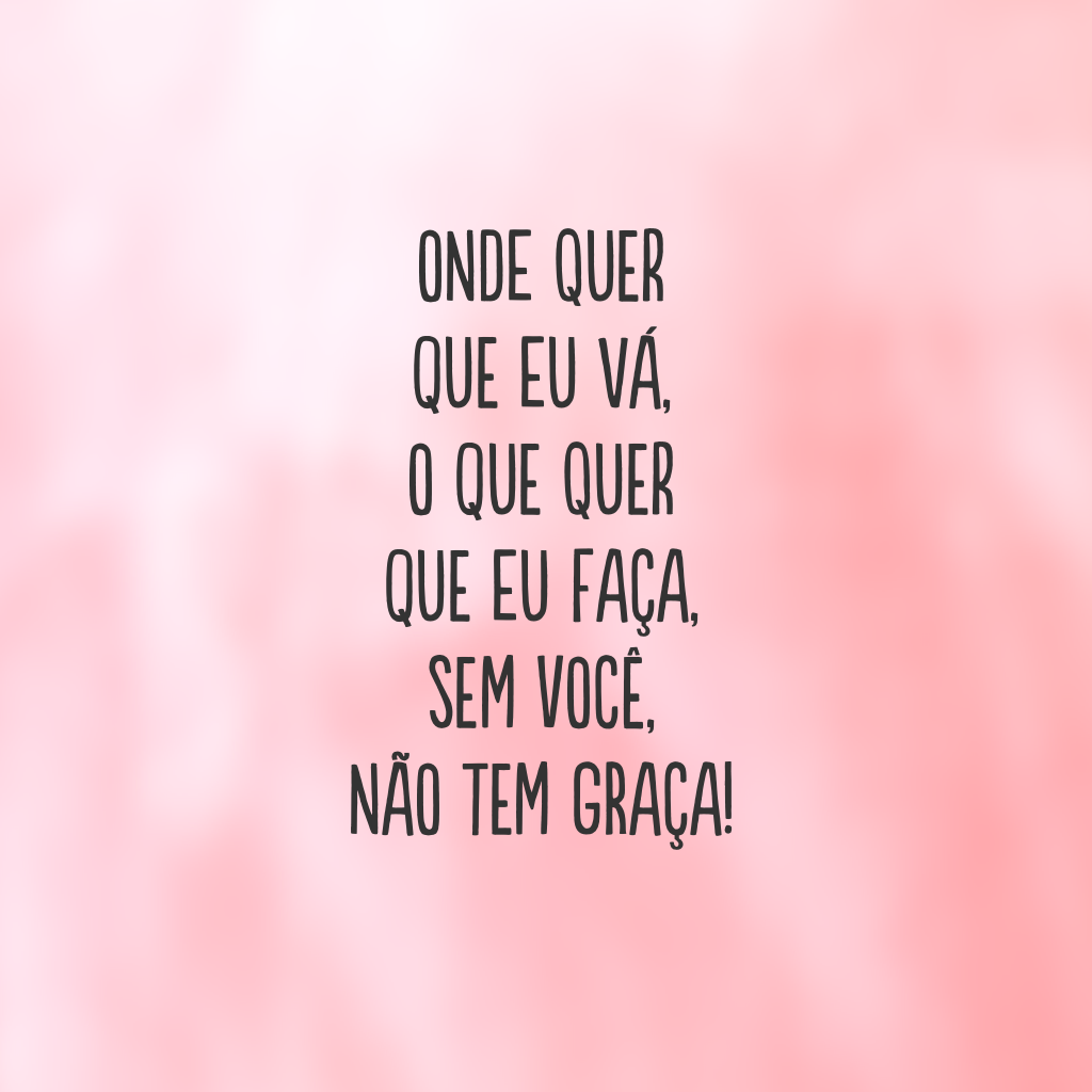 Onde quer que eu vá, o que quer que eu faça, sem você, não tem graça!