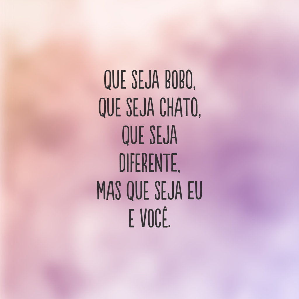 Que seja bobo, que seja chato, que seja diferente, mas que seja eu e você.