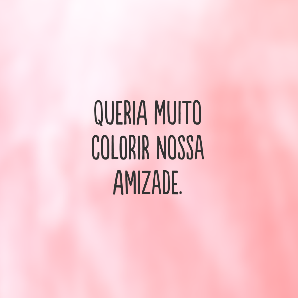 Queria muito colorir nossa amizade.