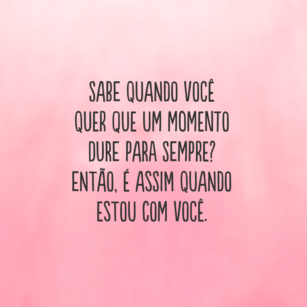 Sabe quando você quer que um momento dure para sempre? Então, é assim quando estou com você.