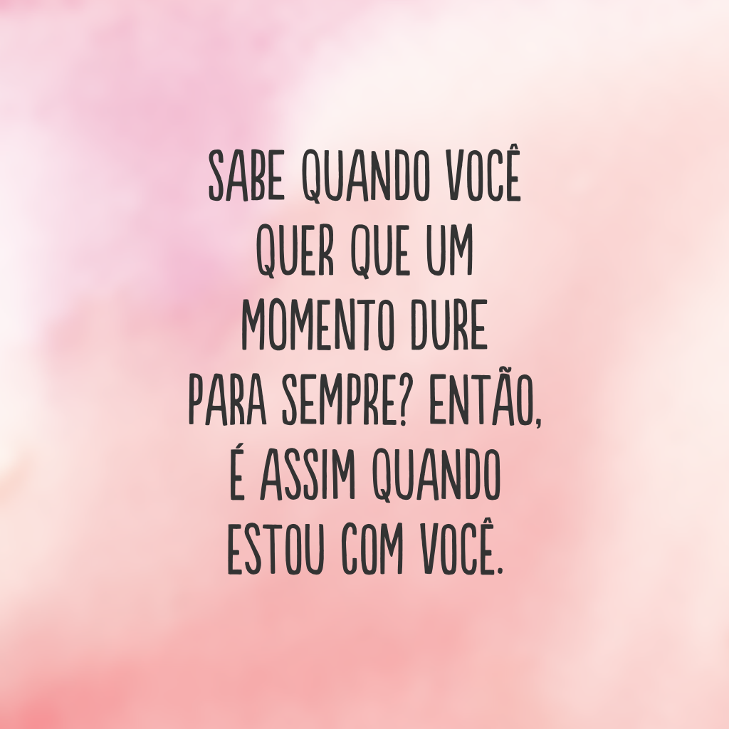 Sabe quando você quer que um momento dure para sempre? Então, é assim quando estou com você.