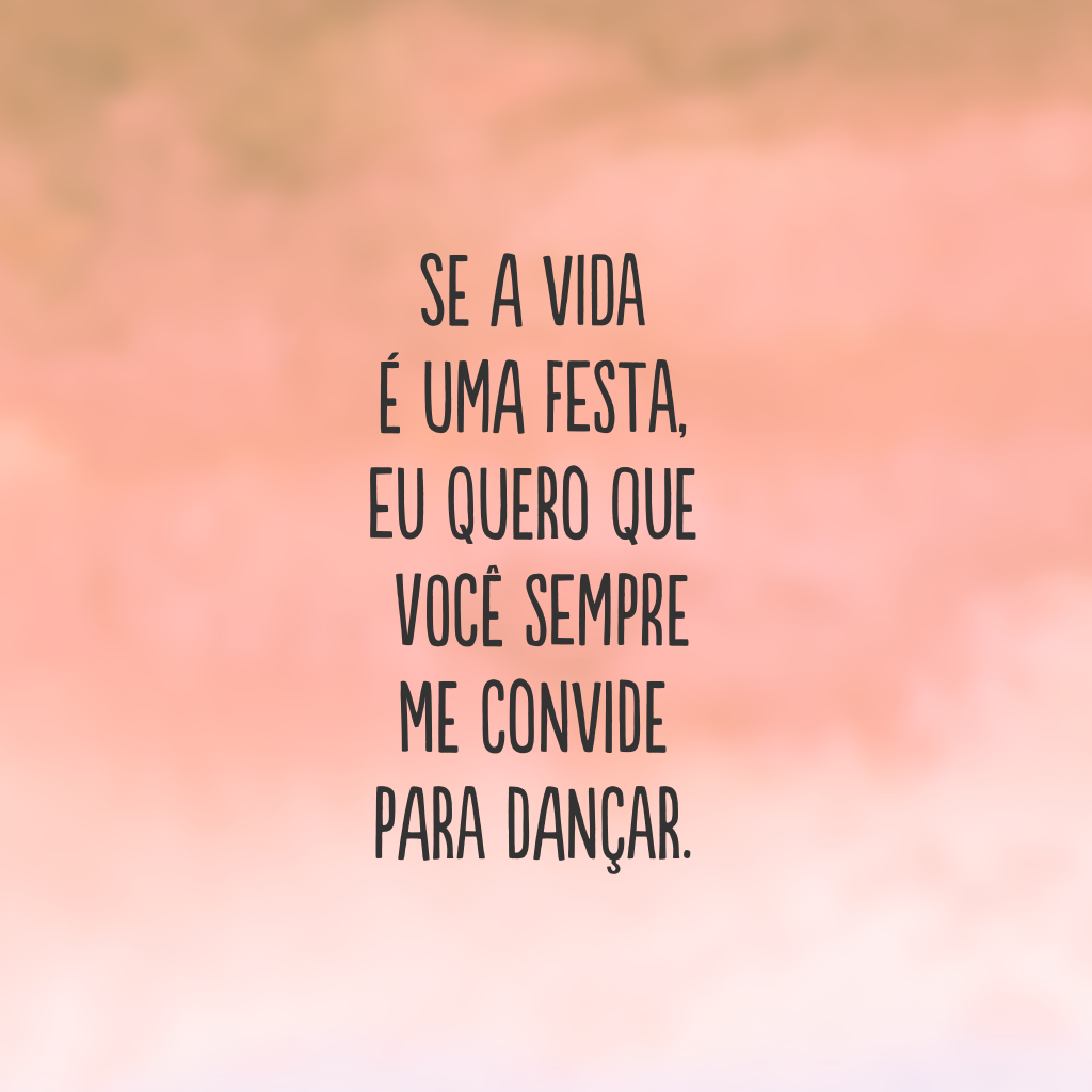 Se a vida é uma festa, eu quero que você sempre me convide para dançar.