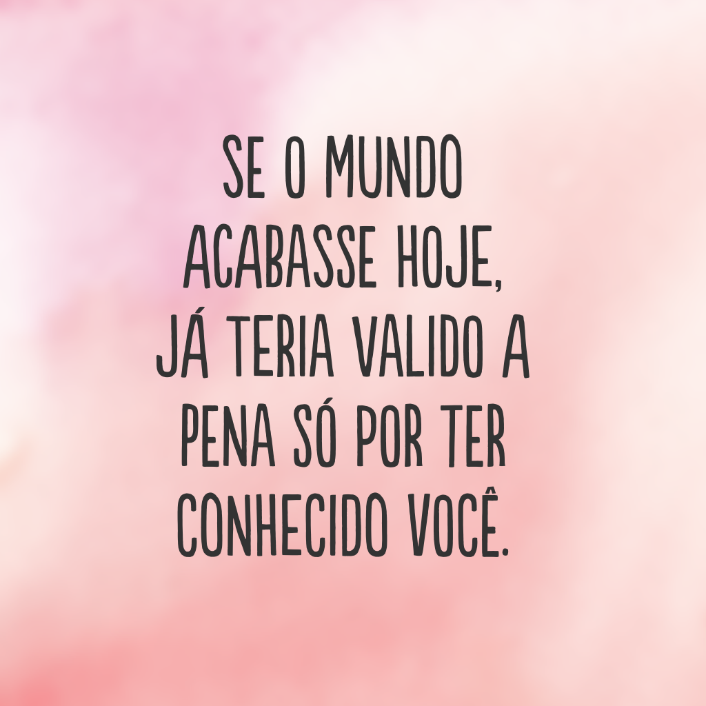 Se o mundo acabasse hoje, já teria valido a pena só por ter conhecido você.