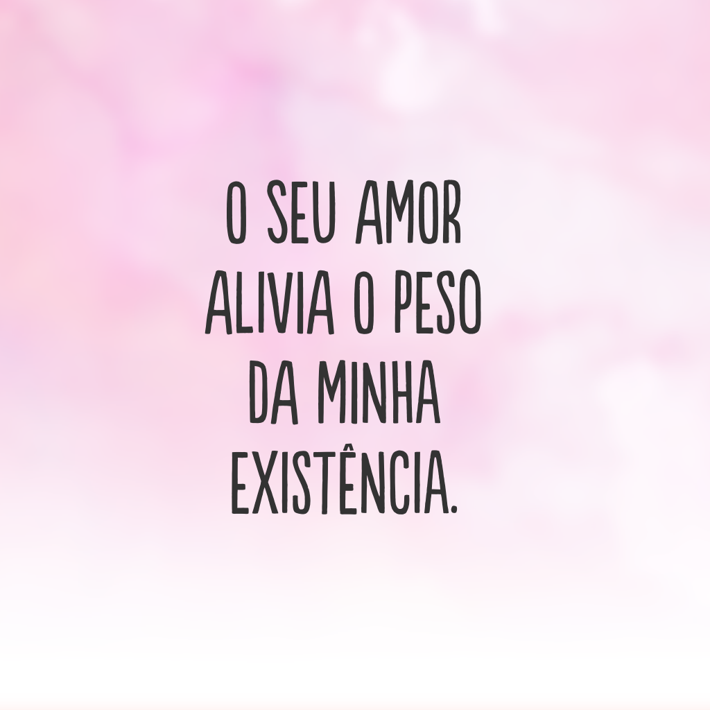 O seu amor alivia o peso da minha existência.