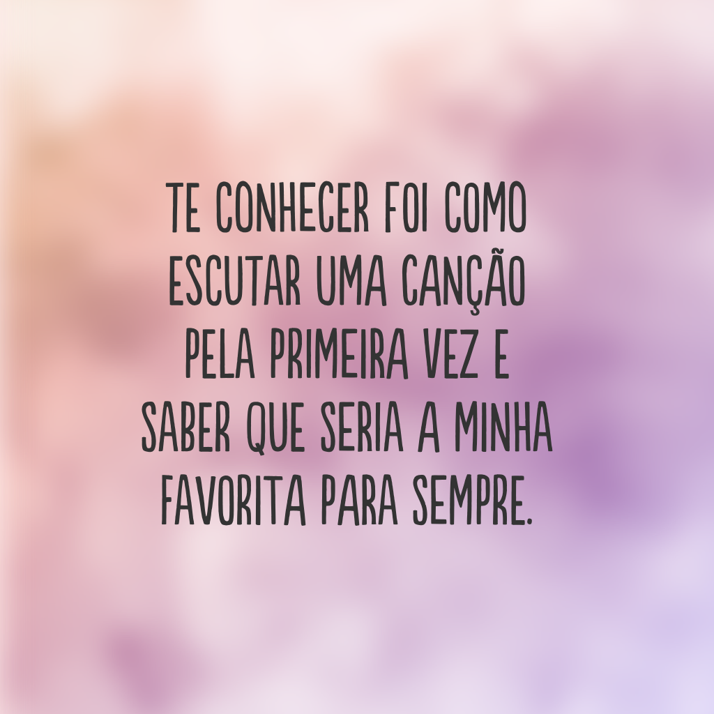 Te conhecer foi como escutar uma canção pela primeira vez e saber que seria a minha favorita para sempre.